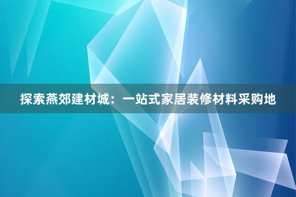 探索燕郊建材城：一站式家居装修材料采购地