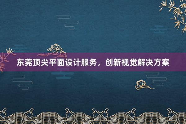 东莞顶尖平面设计服务，创新视觉解决方案